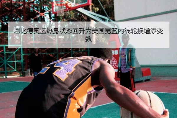恩比德奥运热身状态回升为美国男篮内线轮换增添变数