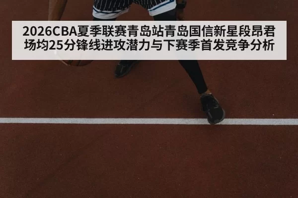 2026CBA夏季联赛青岛站青岛国信新星段昂君场均25分锋线进攻潜力与下赛季首发竞争分析