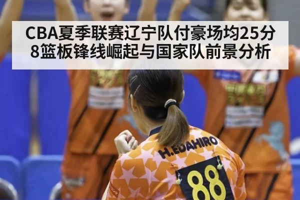 CBA夏季联赛辽宁队付豪场均25分8篮板锋线崛起与国家队前景分析