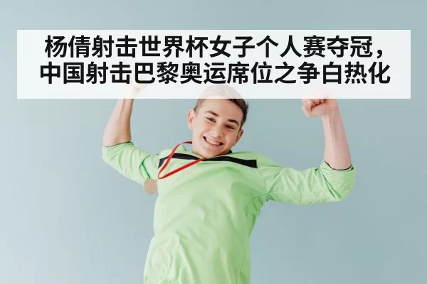 杨倩射击世界杯女子个人赛夺冠，中国射击巴黎奥运席位之争白热化